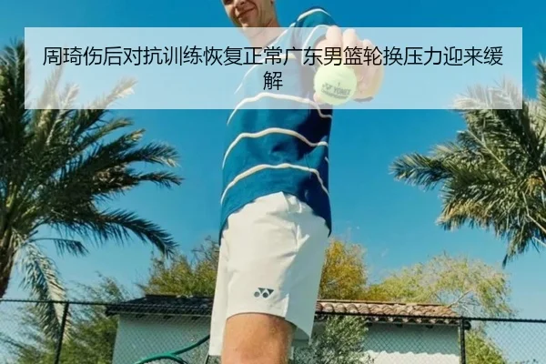 周琦伤后对抗训练恢复正常广东男篮轮换压力迎来缓解